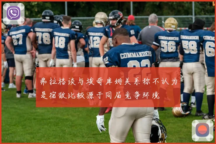 弗拉格谈与埃奇库姆关系称不认为是宿敌比较源于同届竞争环境