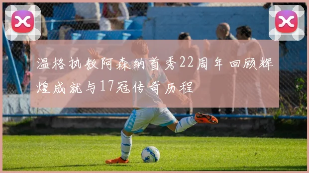 温格执教阿森纳首秀22周年回顾辉煌成就与17冠传奇历程