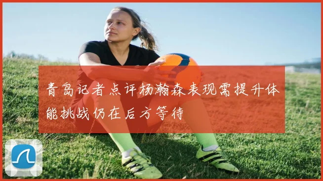 青岛记者点评杨瀚森表现需提升体能挑战仍在后方等待