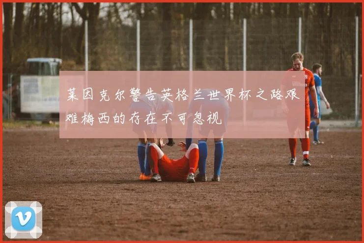 莱因克尔警告英格兰世界杯之路艰难梅西的存在不可忽视