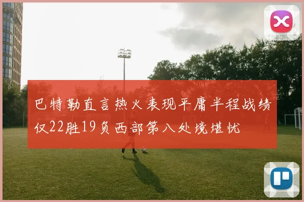 巴特勒直言热火表现平庸半程战绩仅22胜19负西部第八处境堪忧