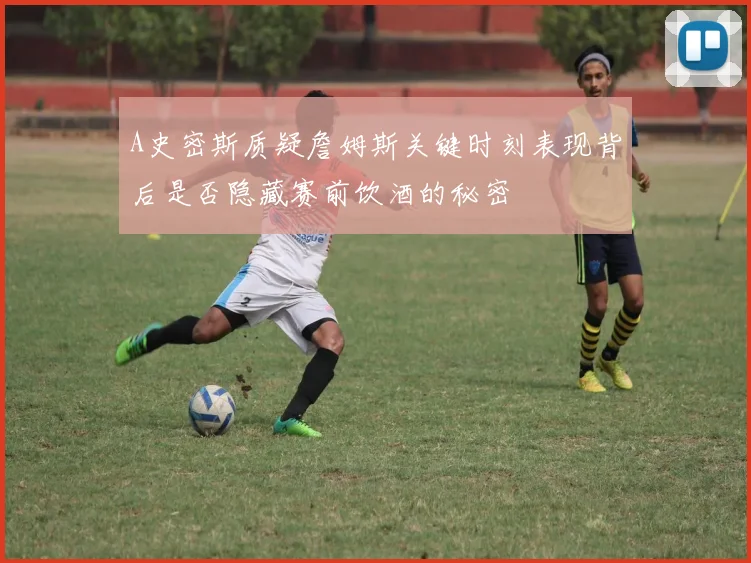 A史密斯质疑詹姆斯关键时刻表现背后是否隐藏赛前饮酒的秘密