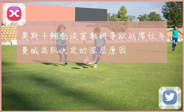 奥斯卡鲍勃谈富勒姆争欧战席位与曼城离队决定的深层原因