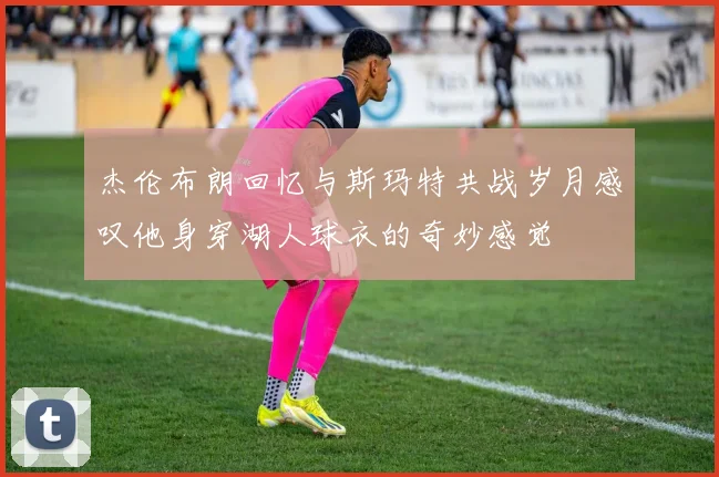 杰伦布朗回忆与斯玛特共战岁月感叹他身穿湖人球衣的奇妙感觉