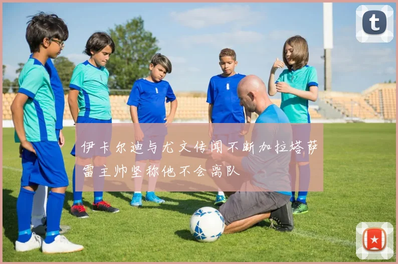 伊卡尔迪与尤文传闻不断加拉塔萨雷主帅坚称他不会离队