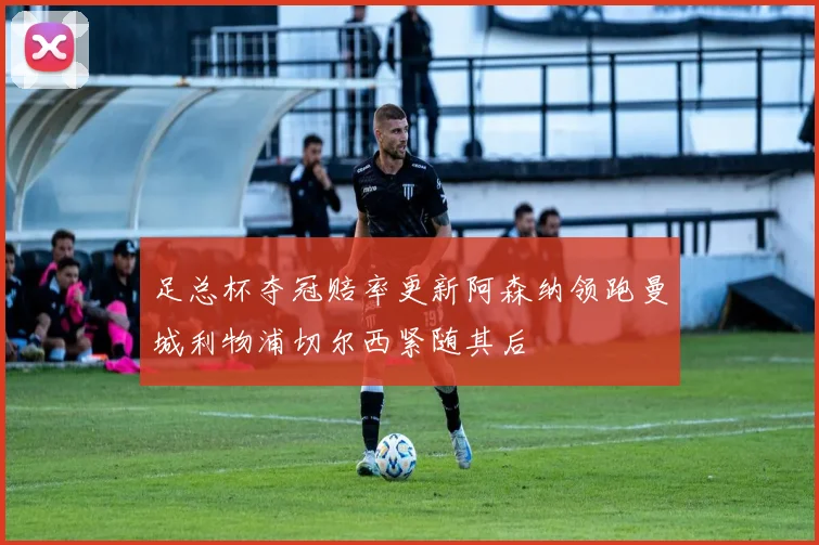 足总杯夺冠赔率更新阿森纳领跑曼城利物浦切尔西紧随其后