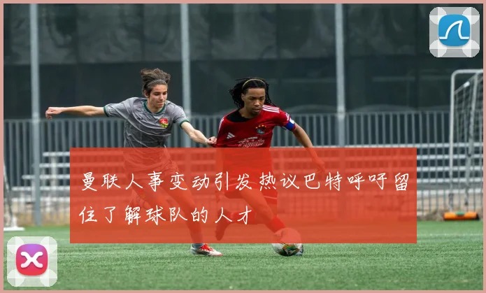曼联人事变动引发热议巴特呼吁留住了解球队的人才