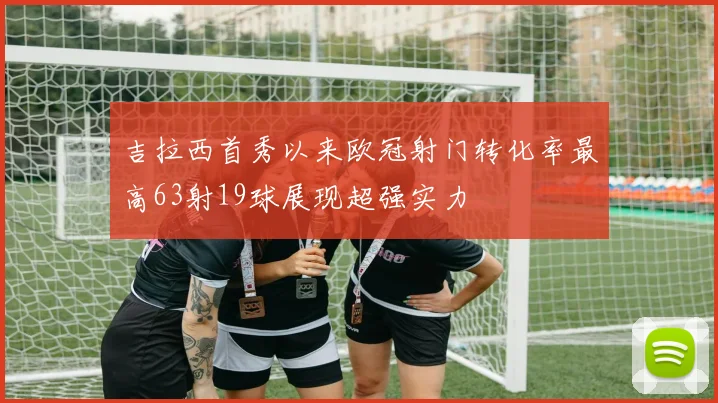吉拉西首秀以来欧冠射门转化率最高63射19球展现超强实力